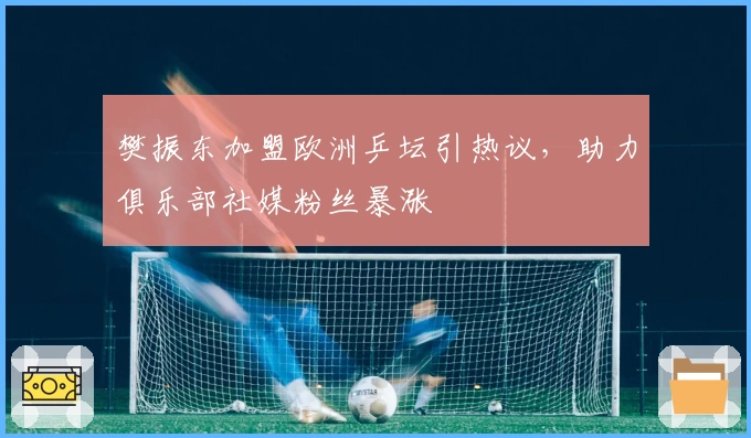 樊振东加盟欧洲乒坛引热议，助力俱乐部社媒粉丝暴涨