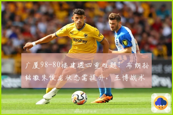 广厦98-80福建遇四重难题！布朗孙铭徽朱俊龙状态需提升，王博战术显保守