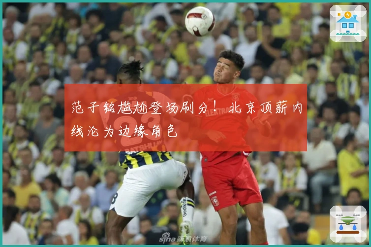 范子铭尴尬登场刷分！北京顶薪内线沦为边缘角色