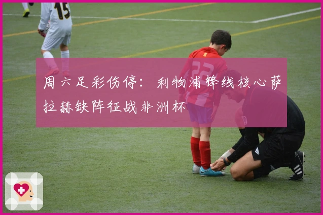 周六足彩伤停：利物浦锋线核心萨拉赫缺阵征战非洲杯