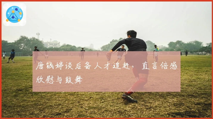 唐钱婷谈后备人才追赶，直言倍感欣慰与鼓舞