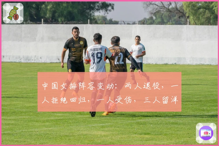 中国女排阵容变动：两人退役，一人拒绝回归，一人受伤，三人留洋