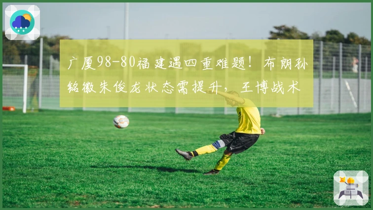 广厦98-80福建遇四重难题！布朗孙铭徽朱俊龙状态需提升，王博战术显保守