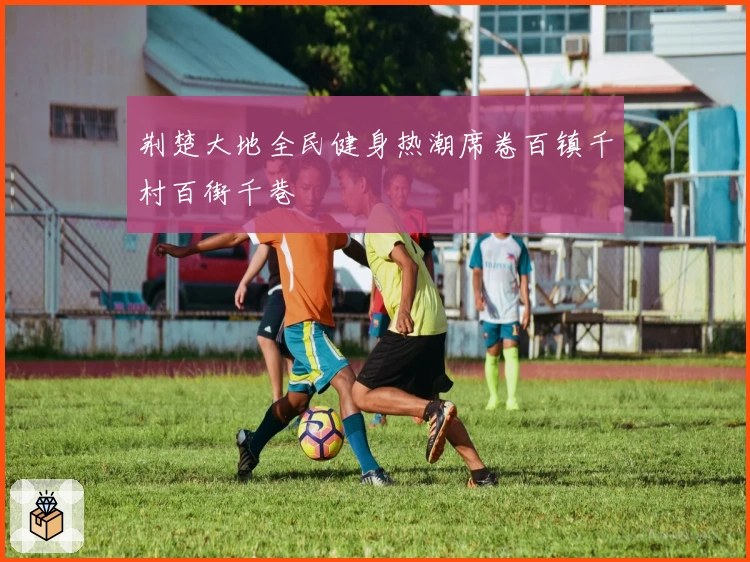 荆楚大地全民健身热潮席卷百镇千村百街千巷